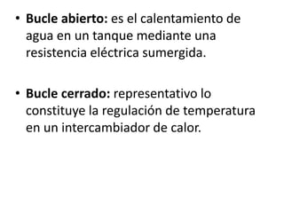 • Bucle abierto: es el calentamiento de
agua en un tanque mediante una
resistencia eléctrica sumergida.
• Bucle cerrado: representativo lo
constituye la regulación de temperatura
en un intercambiador de calor.

 