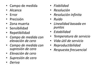 •
•
•
•
•
•
•
•
•

•
•
•

Campo de medida
Alcance
Error
Precisión
Zona muerta
Sensibilidad
Repetibilidad
Campo de medida con
elevación de cero
Campo de medida con
supresión de cero
Elevación de cero
Supresión de cero
Deriva

•
•
•
•
•
•
•
•
•
•

Fiabilidad
Resolución
Resolución infinita
Ruido
Linealidad basada en
puntos
Estabilidad
Temperatura de servicio
Vida útil de servicio
Reproductibilidad
Respuesta frecuencial

 