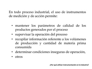 En todo proceso industrial, el uso de instrumentos
de medición y de acción permite:
• mantener los parámetros de calidad de los
productos generados por el proceso
• supervisar la operación del proceso
• recopilar información referente a los volúmenes
de producción y cantidad de materia prima
consumida
• determinar condiciones inseguras de operación,
• otros
¿Por qué utilizar instrumentación en la industria?

 