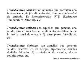 Transductores pasivos: son aquellos que necesitan una
fuente de energía (de alimentación), diferente de la señal
de entrada. Ej: fotoresistencias, RTD (Resistance
Temperature Detector), etc.
Transductores activos: son aquellos que generan una
salida, aún sin una fuente de alimentación diferente de
la propia señal de entrada. Ej: termopares, fotocélulas,
etc.

Transductores digitales: son aquellos que generan
salidas discretas en el tiempo, típicamente señales
digitales binarias. Ej: contadores de eventos, discos
codificadores, etc.
Clases de instrumentos: transductores

 