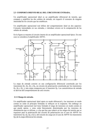 17
2.3 COMPORTAMIENTO REAL DEL CIRCUITO DE ENTRADA.
Un amplificador operacional ideal es un amplificador diferencial de tensión, que
compara y amplifica las dos señales de entrada, sin requerir el consumo de ninguna
intensidad de los circuito que las establecen.
Un amplificador operacional real difiere del comportamiento ideal en dos aspectos:
Consume intensidades en sus entradas, e introduce errores en la comparación de las
señales de entrada.
En la figura se muestra el circuito interno de un amplificador operacional típico. En este
caso se considera el amplificador AD741.
La etapa de entrada consiste en una configuración diferencial constituida por los
transistores Q1, Q2, Q3 y Q4, un circuito de polarización constituida por los transistores
Q5, Q6 y Q7, y una carga compuesta por el transistor Q8. Las características de entrada
se derivan del comportamiento de este circuito.
2.3.1 Rango de entrada.
Un amplificador operacional ideal opera en modo diferencial y las tensiones en modo
común no están en principio limitadas ni influyen en la respuesta. Sin embargo un
amplificador operacional real tiene limitado el rango de tensiones en modo común en
que puede operar, y estas están básicamente determinadas por las tensiones de
alimentación que se utilizan, y a las que hay que reducir en los rangos de tensión que se
requieren para la polarización del circuito de polarización (en el caso de AD741 los
transistores Q5, Q3, Q6 y Q7) y del circuito de carga (en el caso de AD741 los transistores
Q8) de la etapa diferencial de entrada.
 