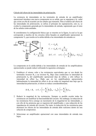 20
Cálculo del efecto de las intensidades de polarización.
La existencia de intensidades en los terminales de entrada de un amplificador
operacional introduce una nueva componente en su salida, que se superpone a la señal
que existe en ella de acuerdo con las señales que transmite. Para el análisis del efecto de
las intensidades de polarización, se utiliza el principio de superposición, esto es, se
evalúa la componente generada por la intensidades de entrada, suponiendo que el resto
de las señales están anuladas.
Si consideramos la configuración básica que se muestra en la figura, la cual es la que
corresponde a muchos de los circuitos útiles basados en amplificador operacional, la
componente Vo que resulta en la salida debida a las intensidades de entradas es:
La componente en la salida debida a las intensidades de entrada de los amplificadores
operacionales se puede reducir utilizando la siguientes estrategias:
1. Establecer el mismo valor a las resistencias equivalentes que se ven desde los
terminales inversor Rn y no inversor Rp. Bajo estas condiciones la intensidad de
polarización IB del amplificador operacional deja de influir, y sólo influye la
intensidad de offset IOS. Dado que en los amplificadores operacionales
habitualmente la intensidad de offset es de un orden de magnitud mas bajo que la
intensidad de polarización, el efecto se reduce considerablemente.
[ ] OSpBpBnponp IR
R
R
IIR
R
R
VRRSi 





+=−





+=⇒=
1
2
1
2
11
2. Reducir la magnitud de las resistencias. Siempre es posible escalar todas las
resistencias sin modificar la funcionalidad del circuito. Sin embargo, la reducción de
las resistencias lleva consigo un incremento de la magnitud de las intensidades, y
con ello de las potencias que se requieren del amplificador, y una reducción de las
impedancias de entrada del circuito. Por tanto, la reducción de las resistencias para
disminuir los efectos de las intensidades de entrada debe realizarse dentro de una
solución de compromiso.
3. Seleccionar un amplificador operacional con unas intensidades de entrada mas
bajas.
IBp
IBn
Vo+
R2R1
Rp
-
21
21
RR
RR
Rn
+
= [ ]BppBnno
onBn
pBp
IRIR
R
R
VVVSi
RR
R
VRIV
RIV
−





+=⇒=
+
+−=
−=
−+
−
+
1
2
21
1
1
 