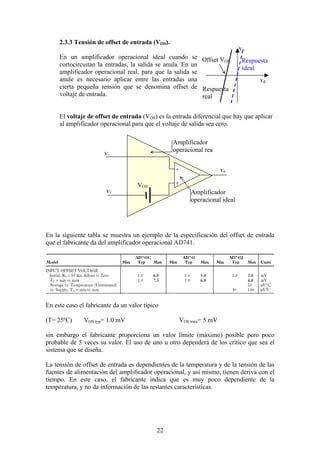 22
2.3.3 Tensión de offset de entrada (VOS).
En un amplificador operacional ideal cuando se
cortocircuitan la entradas, la salida se anula. En un
amplificador operacional real, para que la salida se
anule es necesario aplicar entre las entradas una
cierta pequeña tensión que se denomina offset de
voltaje de entrada.
El voltaje de offset de entrada (VOS) es la entrada diferencial que hay que aplicar
al amplificador operacional para que el voltaje de salida sea cero.
En la siguiente tabla se muestra un ejemplo de la especificación del offset de entrada
que el fabricante da del amplificador operacional AD741.
En este caso el fabricante da un valor típico
(T= 25ºC) VOS typ= 1.0 mV VOS max= 5 mV
sin embargo el fabricante proporciona un valor límite (máximo) posible pero poco
probable de 5 veces su valor. El uso de uno u otro dependerá de los crítico que sea el
sistema que se diseña.
La tensión de offset de entrada es dependientes de la temperatura y de la tensión de las
fuentes de alimentación del amplificador operacional, y así mismo, tienen deriva con el
tiempo. En este caso, el fabricante indica que es muy poco dependiente de la
temperatura, y no da información de las restantes características.
vd
vo
Respuesta
ideal
Respuesta
real
Offset VOS
vo
v-
v+ Amplificador
operacional ideal
Amplificador
operacional rea
VOS
+
-
 