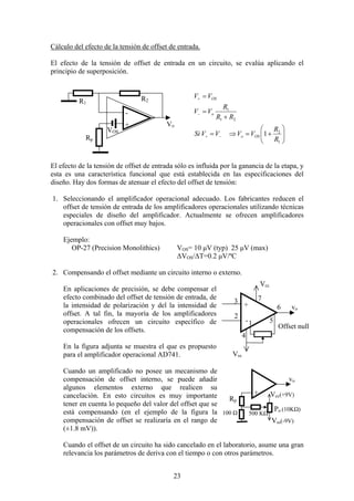 23
Cálculo del efecto de la tensión de offset de entrada.
El efecto de la tensión de offset de entrada en un circuito, se evalúa aplicando el
principio de superposición.






+=⇒=
+
=
=
−+
−
+
1
2
21
1
1
R
R
VVVVSi
RR
R
VV
VV
OSo
o
OS
El efecto de la tensión de offset de entrada sólo es influida por la ganancia de la etapa, y
esta es una característica funcional que está establecida en las especificaciones del
diseño. Hay dos formas de atenuar el efecto del offset de tensión:
1. Seleccionando el amplificador operacional adecuado. Los fabricantes reducen el
offset de tensión de entrada de los amplificadores operacionales utilizando técnicas
especiales de diseño del amplificador. Actualmente se ofrecen amplificadores
operacionales con offset muy bajos.
Ejemplo:
OP-27 (Precision Monolithics) VOS= 10 µV (typ) 25 µV (max)
∆VOS/∆T=0.2 µV/ºC
2. Compensando el offset mediante un circuito interno o externo.
En aplicaciones de precisión, se debe compensar el
efecto combinado del offset de tensión de entrada, de
la intensidad de polarización y del la intensidad de
offset. A tal fin, la mayoría de los amplificadores
operacionales ofrecen un circuito específico de
compensación de los offsets.
En la figura adjunta se muestra el que es propuesto
para el amplificador operacional AD741.
Cuando un amplificado no posee un mecanismo de
compensación de offset interno, se puede añadir
algunos elementos externo que realicen su
cancelación. En esto circuitos es muy importante
tener en cuenta lo pequeño del valor del offset que se
está compensando (en el ejemplo de la figura la
compensación de offset se realizaría en el rango de
(±1.8 mV)).
Cuando el offset de un circuito ha sido cancelado en el laboratorio, asume una gran
relevancia los parámetros de deriva con el tiempo o con otros parámetros.
R2
Rp
+
R1
-
Vo
VOS
vo
Vcc
Vss
Offset null
+
-
2
1
3
4
5
6
7
vo
+
Po (10KΩ)
Vcc(+9V)
Vss(-9V)
Rp
100 Ω 500 KΩ
 