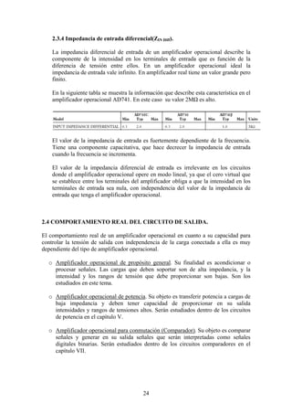 24
2.3.4 Impedancia de entrada diferencial(ZIN Diff).
La impedancia diferencial de entrada de un amplificador operacional describe la
componente de la intensidad en los terminales de entrada que es función de la
diferencia de tensión entre ellos. En un amplificador operacional ideal la
impedancia de entrada vale infinito. En amplificador real tiene un valor grande pero
finito.
En la siguiente tabla se muestra la información que describe esta característica en el
amplificador operacional AD741. En este caso su valor 2MΩ es alto.
El valor de la impedancia de entrada es fuertemente dependiente de la frecuencia.
Tiene una componente capacitativa, que hace decrecer la impedancia de entrada
cuando la frecuencia se incrementa.
El valor de la impedancia diferencial de entrada es irrelevante en los circuitos
donde el amplificador operacional opere en modo lineal, ya que el cero virtual que
se establece entre los terminales del amplificador obliga a que la intensidad en los
terminales de entrada sea nula, con independencia del valor de la impedancia de
entrada que tenga el amplificador operacional.
2.4 COMPORTAMIENTO REAL DEL CIRCUITO DE SALIDA.
El comportamiento real de un amplificador operacional en cuanto a su capacidad para
controlar la tensión de salida con independencia de la carga conectada a ella es muy
dependiente del tipo de amplificador operacional.
o Amplificador operacional de propósito general. Su finalidad es acondicionar o
procesar señales. Las cargas que deben soportar son de alta impedancia, y la
intensidad y los rangos de tensión que debe proporcionar son bajas. Son los
estudiados en este tema.
o Amplificador operacional de potencia. Su objeto es transferir potencia a cargas de
baja impedancia y deben tener capacidad de proporcionar en su salida
intensidades y rangos de tensiones altos. Serán estudiados dentro de los circuitos
de potencia en el capítulo V.
o Amplificador operacional para conmutación (Comparador). Su objeto es comparar
señales y generar en su salida señales que serán interpretadas como señales
digitales binarias. Serán estudiados dentro de los circuitos comparadores en el
capítulo VII.
 