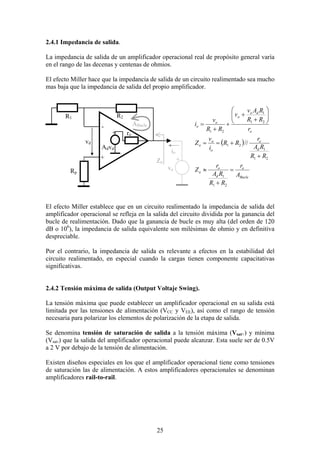 25
2.4.1 Impedancia de salida.
La impedancia de salida de un amplificador operacional real de propósito general varía
en el rango de las decenas y centenas de ohmios.
El efecto Miller hace que la impedancia de salida de un circuito realimentado sea mucho
mas baja que la impedancia de salida del propio amplificador.
( )
Bucle
o
d
o
o
d
o
o
o
o
o
do
o
o
o
A
r
RR
RA
r
Z
RR
RA
r
RR
i
v
Z
r
RR
RAv
v
RR
v
i
=
+
≈
+
+==






+
+
+
+
=
21
1
21
1
21
21
1
21
//
El efecto Miller establece que en un circuito realimentado la impedancia de salida del
amplificador operacional se refleja en la salida del circuito dividida por la ganancia del
bucle de realimentación. Dado que la ganancia de bucle es muy alta (del orden de 120
dB o 106
), la impedancia de salida equivalente son milésimas de ohmio y en definitiva
despreciable.
Por el contrario, la impedancia de salida es relevante a efectos en la estabilidad del
circuito realimentado, en especial cuando la cargas tienen componente capacitativas
significativas.
2.4.2 Tensión máxima de salida (Output Voltaje Swing).
La tensión máxima que puede establecer un amplificador operacional en su salida está
limitada por las tensiones de alimentación (VCC y VEE), así como el rango de tensión
necesaria para polarizar los elementos de polarización de la etapa de salida.
Se denomina tensión de saturación de salida a la tensión máxima (Vsat+) y mínima
(Vsat-) que la salida del amplificador operacional puede alcanzar. Esta suele ser de 0.5V
a 2 V por debajo de la tensión de alimentación.
Existen diseños especiales en los que el amplificador operacional tiene como tensiones
de saturación las de alimentación. A estos amplificadores operacionales se denominan
amplificadores rail-to-rail.
R2R1
Rp
ro
Advd
vd
+
+
-
vo
io
+Zo
ABucle
 