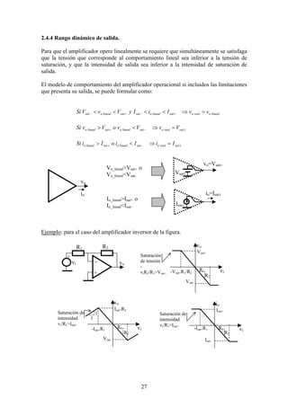 27
2.4.4 Rango dinámico de salida.
Para que el amplificador opere linealmente se requiere que simultáneamente se satisfaga
que la tensión que corresponde al comportamiento lineal sea inferior a la tensión de
saturación, y que la intensidad de salida sea inferior a la intensidad de saturación de
salida.
El modelo de comportamiento del amplificador operacional si incluidos las limitaciones
que presenta su salida, se puede formular como:
linealorealosatlinealosatsatlinealosat vvIiIyVvVSi =⇒<<<< +−+−
±−+ =⇒<> satrealosatlinealosatlinealo VvVvoVvSi
±−+ =⇒<> satrealosatlinealosatlinealo IiIioIiSi
Ejemplo: para el caso del amplificador inversor de la figura.
vo
io
vo=Vsat±
Vsat±
Isat±
Vo_lineal>Vsat+ o
Vo_lineal<Vsat-
Io_lineal>Isat+ o
Io_lineal<Isat-
io=Isat±
vo
+
-
R1 R2
vi
+
vo
vi-Vsat+R1/R2
Vsat+
Vsat-
Saturación
de tensión
-
viR2/R1>Vsat+
vo
vi-Isat+R1
Isat+R2
Vsat-
Saturación de
intensidad
vi/R1>Isat+
io
vi
Isat+
Isat-
Saturación de
intensidad
vi/R1>Isat+
-Isat+R1
R1
R2
R1
R2
R1
R2
1
1
 
