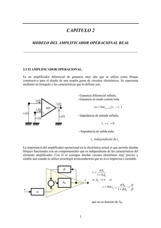 1
CAPITULO 2
MODELO DEL AMPLIFICADOR OPERACIONAL REAL
______________________________________________________________________
2.1 El AMPLIFICADOR OPERACIONAL.
Es un amplificador diferencial de ganancia muy alta que se utiliza como bloque
constructivo para el diseño de una amplia gama de circuitos electrónicos. Se representa
mediante un triangulo y las características que lo definen son,
- Ganancia diferencial infinita.
- Ganancia en modo común nula.
)(lim −+∞→ −= vvvo dA
- Impedancia de entrada infinita:
0== −+ ii
- Impedancia de salida nula:
oo identeindependiev
La importancia del amplificador operacional en la electrónica actual es que permite diseñar
bloques funcionales con un comportamiento que es independiente de las características del
elemento amplificador. Con él se consigue diseñar circuito electrónico muy preciso y
estable aun cuando se utilice tecnología semiconductora que en sí es imprecisa e inestable.
β
α
β
α
α
=
+
=
⇒∞→
+
=
∞→
d
d
A
d
d
d
A
A
c
Asi
bA
A
c
d
1
lim
1
que no es función de Ad.
+
-
v+(t)
v-(t)
vo(t)
i+(t)
i-(t)
AO
i-(t)
Ad
α
β
r
e c
+
-
 