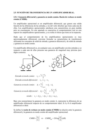 29
2.5 FUNCIÓN DE TRANSFERENCIA DE UN AMPLIFICADOR REAL.
2.5.1 Ganancia diferencial y ganancia en modo común. Razón de rechazo en modo
común (CMRR).
Un amplificador operacional es un amplificador diferencial, que genera una salida
función de las diferencias de las entradas, y no del valor absoluto que tiene cada una de
ellas. Los amplificadores operacionales satisfacen esta característica en gran medida
pero no exactamente. En este apartado se caracteriza el comportamiento real en este
aspecto los amplificadores operacionales, y se evalúa el efecto que tiene en la respuesta.
Dado que el comportamiento de los amplificadores operacionales es muy
aproximadamente diferencial, conviene formular su característica de transferencia
utilizando los conceptos de señal de entrada y ganancia diferencial y de señal de entrada
y ganancia en modo común.
Un amplificador diferencial es, en cualquier caso, un amplificador con dos entradas y co
respecto a cada una de ellas presenta una ganancia de magnitud muy próxima pero
digno contrario:
ddccnnppo
np
vd
o
d
np
vdc
o
c
npd
np
d
vavAvAvAvsiendo
AA
v
v
AldiferenciadomoenGanancia
AA
v
v
AcomúndomoenGanancia
vvvldiferenciadomoenEntrada
vv
vcomúndomoenEntrada
c
+=−=
+
==
−==
−=
+
=
=
=
:
2
:
:
:
2
:
0
0
Bajo esta nomenclatura la ganancia en modo común Ac representa la diferencia de un
amplificador diferencial respecto de su comportamiento ideal. Si Ac=0 el amplificador
diferencial es ideal.
Se define la razón de rechazo en modo común (CMRR) la relación entre la ganancia
diferencial y la ganancia en modo común del amplificador operacional.
)(log20 dB
A
A
CMRR
A
A
CMRR
c
d
dB
c
d
=⇔=
+ +
--
vp
vd/2
vn
vc
vd/2
+
+++
+
vo vo
Ap An Ad Ac
 