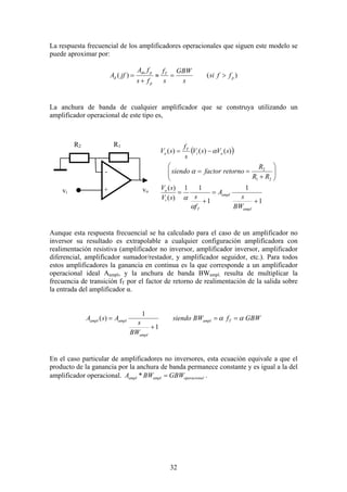 32
La respuesta frecuencial de los amplificadores operacionales que siguen este modelo se
puede aproximar por:
)()( p
T
p
pdo
d ffsi
s
GBW
s
f
fs
fA
jfA >=≈
+
=
La anchura de banda de cualquier amplificador que se construya utilizando un
amplificador operacional de este tipo es,
( )
1
1
1
11
)(
)(
)()()(
21
2
+
=
+
=






+
==
−=
ampl
ampl
T
i
o
oi
T
o
BW
s
A
f
ssV
sV
RR
R
retornofactorsiendo
sVsV
s
f
sV
α
α
α
α
Aunque esta respuesta frecuencial se ha calculado para el caso de un amplificador no
inversor su resultado es extrapolable a cualquier configuración amplificadora con
realimentación resistiva (amplificador no inversor, amplificador inversor, amplificador
diferencial, amplificador sumador/restador, y amplificador seguidor, etc.). Para todos
estos amplificadores la ganancia en continua es la que corresponde a un amplificador
operacional ideal Aampl, y la anchura de banda BWampl. resulta de multiplicar la
frecuencia de transición fT por el factor de retorno de realimentación de la salida sobre
la entrada del amplificador α.
GBWfBWsiendo
BW
s
AsA Tampl
ampl
amplampl αα ==
+
=
1
1
)(
En el caso particular de amplificadores no inversores, esta ecuación equivale a que el
producto de la ganancia por la anchura de banda permanece constante y es igual a la del
amplificador operacional. loperacionaamplampl GBWBWA =* .
vo
R1
+vi
R2
-
 