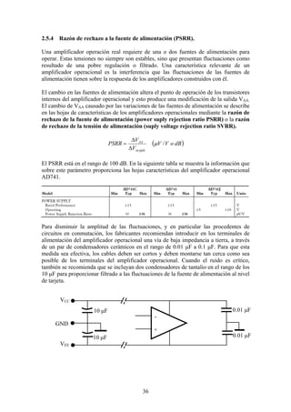 36
2.5.4 Razón de rechazo a la fuente de alimentación (PSRR).
Una amplificador operación real requiere de una o dos fuentes de alimentación para
operar. Estas tensiones no siempre son estables, sino que presentan fluctuaciones como
resultado de una pobre regulación o filtrado. Una característica relevante de un
amplificador operacional es la interferencia que las fluctuaciones de las fuentes de
alimentación tienen sobre la respuesta de los amplificadores construidos con él.
El cambio en las fuentes de alimentación altera el punto de operación de los transistores
internos del amplificador operacional y esto produce una modificación de la salida VAA.
El cambio de VAA causado por las variaciones de las fuentes de alimentación se describe
en las hojas de características de los amplificadores operacionales mediante la razón de
rechazo de la fuente de alimentación (power suply rejection ratio PSRR) o la razón
de rechazo de la tensión de alimentación (suply voltage rejection ratio SVRR).
( )dBoVV
V
V
PSRR
pplysu
AA
/µ
∆
∆
=
El PSRR está en el rango de 100 dB. En la siguiente tabla se muestra la información que
sobre este parámetro proporciona las hojas características del amplificador operacional
AD741.
Para disminuir la amplitud de las fluctuaciones, y en particular las procedentes de
circuitos en conmutación, los fabricantes recomiendan introducir en los terminales de
alimentación del amplificador operacional una vía de baja impedancia a tierra, a través
de un par de condensadores cerámicos en el rango de 0.01 µF a 0.1 µF. Para que esta
medida sea efectiva, los cables deben ser cortos y deben montarse tan cerca como sea
posible de los terminales del amplificador operacional. Cuando el ruido es crítico,
también se recomienda que se incluyan dos condensadores de tantalio en el rango de los
10 µF para proporcionar filtrado a las fluctuaciones de la fuente de alimentación al nivel
de tarjeta.
0.01 µF
0.01 µF
10 µF
10 µF
+
-
VCC
VEE
GND
 
