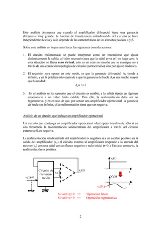2
Este análisis demuestra que cuando el amplificador diferencial tiene una ganancia
diferencial muy grande, la función de transferencia entrada/salida del circuito se hace
independiente de ella y solo depende de las características de los circuitos pasivos α y β.
Sobre este análisis es importante hacer las siguientes consideraciones:
1. El circuito realimentado se puede interpretar como un mecanismo que ajusta
dinámicamente la salida, al valor necesario para que la señal error e(t) se haga cero. A
esta situación se llama cero virtual, esto es un cero en tensión que se consigue no a
través de una condición topológica de circuito (cortocircuito) sino por ajuste dinámico.
2. El requisito para operar en este modo, es que la ganancia diferencial Ad tienda a
infinito, y en la práctica esto equivale a que la ganancia de bucle Adα sea mucho mayor
que la unidad:
1>>αdA
3. En el análisis se ha supuesto que el circuito es estable, y la salida tiende en régimen
estacionario a un valor finito estable. Para ello, la realimentación debe ser no
regenerativa, y en el caso de que, por actuar una amplificador operacional la ganancia
de bucle sea infinita, si la realimentación tiene que ser negativa.
Análisis de un circuito que incluye un amplificador operacional
Un circuito que contenga un amplificador operacional ideal opera linealmente sólo si en
alta frecuencia la realimentación salida/entrada del amplificador a través del circuito
externo a él, es negativa.
La realimentación salida/entrada del amplificador es negativa si a un escalón positivo en la
salida del amplificador (vo) el circuito externo al amplificador responde a la entrada del
mismo (vd) con una señal con un flanco negativo o nulo inicial (t=0+). En caso contrario, la
realimentación es positiva.
vo(t)
t
Vd(t)
t
ve(0+)
+
-
vd(t)
vo(t)
vi(t)=0
Circuito de
realimen-
tación
Si ve(0+)≤ 0 => Operación lineal
Si ve(0+)> 0 => Operación regenerativa
 
