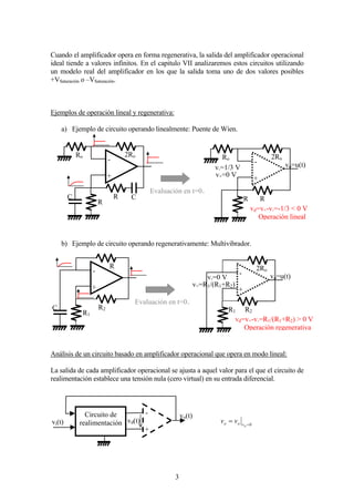 3
Cuando el amplificador opera en forma regenerativa, la salida del amplificador operacional
ideal tiende a valores infinitos. En el capitulo VII analizaremos estos circuitos utilizando
un modelo real del amplificador en los que la salida toma uno de dos valores posibles
+VSaturación o –VSaturación.
Ejemplos de operación lineal y regenerativa:
a) Ejemplo de circuito operando linealmente: Puente de Wien.
b) Ejemplo de circuito operando regenerativamente: Multivibrador.
Análisis de un circuito basado en amplificador operacional que opera en modo lineal:
La salida de cada amplificador operacional se ajusta a aquel valor para el que el circuito de
realimentación establece una tensión nula (cero virtual) en su entrada diferencial.
0=
=
dvoo vv
+
-
Ro 2Ro
R R
+
-
Ro 2Ro
R
RC C
Evaluación en t=0+
vo=u(t)
v+=0 V
v-=1/3 V
vd=v+-v-=-1/3 < 0 V
Operación lineal
+
-
2Ro
R1 R2
+
-
R
R1
R2C
Evaluación en t=0+
vo=u(t)v-=0 V
v+=R1/(R1+R2)
vd=v+-v-=R1/(R1+R2) > 0 V
Operación regenerativa
+
-
vd(t)
vo(t)
vi(t)
Circuito de
realimentación
 