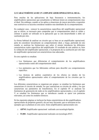 6
2.2 CARACTERÍSTICAS DE UN AMPLIFICADOR OPERACIONAL REAL.
Para muchas de las aplicaciones de baja frecuencia e instrumentación, los
amplificadores operaciones que actualmente se fabrican tienen un comportamiento muy
al ideal. Sin embargo, cuando se los aplica a situaciones de mayor precisión o requisitos
mas restrictivos se necesita considerar modelos mas detallados de su comportamiento.
En cualquier caso, conocer la características específicas del amplificador operacional
que se utiliza, es necesario para comprobar que si comportamiento ideal es válido y
estimar si puede ser utilizado en la aplicación que se está desarrollando o debe ser
sustituido por otro.
La forma habitual de analizar un circuito que se basa en un amplificador operacional,
parte de considerar inicialmente un comportamiento ideal, y luego, partiendo de este
estudio se analizan las limitaciones que sobre el mismo introducen las diferentes
características reales específicas del amplificador. El resultado de este análisis es, bien
la validación del amplificador operacional, o la propuesta de su sustitución por otro tipo
de amplificador operacional con características mas adecuadas.
En este capítulo se estudian:
o Los fenómenos que diferencian el comportamiento de los amplificadores
operacionales reales del comportamiento ideal.
o Los parámetros que los fabricantes utilizan para describir ese comportamiento
específico.
o Las técnicas de análisis cuantitativo de los efectos no ideales de los
amplificadores operacionales sobre el comportamiento de los circuitos que lo
utilizan.
Las diferentes características se organizan por grupos: se estudian los fenómenos que
caracterizan el circuito de entrada, los que caracterizan su circuito de salida y los que
caracterizan sus parámetros de transferencia. En el capítulo IV se analizan los
fenómenos de generación de ruido en los amplificadores operacionales, y en el capítulo
V se estudian los fenómenos que se introducen cuando se opera con potencias
relevantes, así como los modelos térmicos.
En las siguientes páginas se incluyen las hojas características de dos amplificadores
operacionales de propósito general y de uso muy frecuente, que se utilizaran en los
ejemplos que se plantean en este curso. Estos amplificadores operacionales son:
o AD741:Amplificador operacional realizado con tecnología bipolar.
o TL081: Amplificador operacional realizado con tecnología JFET.
 