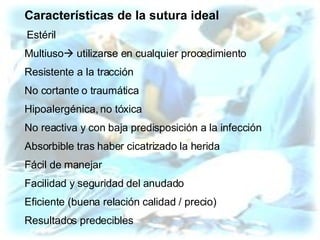 Características de la sutura ideal   Estéril Multiuso   utilizarse en cualquier procedimiento Resistente a la tracción No cortante o traumática Hipoalergénica, no tóxica No reactiva y con baja predisposición a la infección Absorbible tras haber cicatrizado la herida Fácil de manejar Facilidad y seguridad del anudado Eficiente (buena relación calidad / precio) Resultados predecibles 