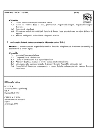 INSTRUMENTACIÓN Y CONTROL                                                                 (3 / 4)



      Contenido:
        4.1 Errores en estado estable en sistemas de control
        4.2 Modos de control: Todo o nada, proporcional, proporcional-integral, proporcional-integral-
             derivativo
        4.3 Concepto de estabilidad
        4.4 Técnicas de análisis de estabilidad: Criterio de Routh, Lugar geométrico de las raíces, Criterio de
             Nyquist.
        4.5 Análisis de respuesta en frecuencia: Diagramas de Bode.


  5 Implantación de controladores y conceptos básicos de control digital

      Objetivo: El alumno conocerá las principales técnicas de diseño e implantación de sistemas de control y se
      le introducirá al control digital.

      Contenido:
        5.1 Implantación de controladores.
        5.2 Compensación de controladores.
        5.3 Diseño de controladores en el espacio de estados.
        5.4 Análisis y diseño de sistemas de control usando simulación numérica
        5.5 Introducción a las técnicas avanzadas de control (Robusto, Adaptable, Inteligente, etc.)
        5.6 Control digital: Conceptos generales sobre el control digital y equivalencias entre sistemas discretos
             y continuos.




Bibliografía básica:

OGATA, K.
Modern Control Engineering
U.S.A
Prentice-Hall, 2002

CREUS, A. II,III,IV
Instrumentación Industrial
México
Alfaomega, 1998
 