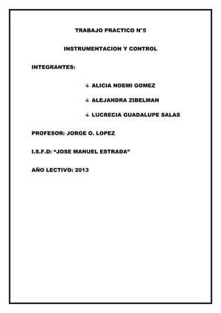 TRABAJO PRACTICO N°5
INSTRUMENTACION Y CONTROL
INTEGRANTES:
ALICIA NOEMI GOMEZ
ALEJANDRA ZIBELMAN
LUCRECIA GUADALUPE SALAS
PROFESOR: JORGE O. LOPEZ
I.S.F.D: “JOSE MANUEL ESTRADA”
AÑO LECTIVO: 2013
 