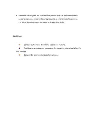 Promover el trabajo en red y colaborativo, la discusión y el intercambio entre
pares, la realización en conjunto de la propuesta, la autonomía de los alumnos
y el rol del docente como orientador y facilitador del trabajo.
OBJETIVOS
Conocer las funciones del sistema respiratorio humano.
Establecer relaciones entre los órganos del aparato respiratorio y la función
que cumplen.
Comprender los mecanismos de la respiración
 
