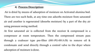 4) Process Description:
Air is dried by means of adsorption of moisture on Activated alumina bed.
There are two such beds, at any time one adsorbs moisture from saturated
air and another is regenerated (desorbs moisture) by a part of the dry air
using pressure swing method.
At first saturated air is collected from the receiver & compressed in a
compressor at room temperature. Then the compressed stream pass
through a coalescer type pre-filter (001-PG-001A/B) to remove oil &
condensate and send directly through a control valve to the dryer where
adsorption of moisture is done.
 