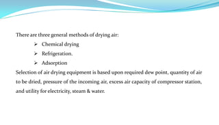 There are three general methods of drying air:
         Chemical drying
         Refrigeration.
         Adsorption
Selection of air drying equipment is based upon required dew point, quantity of air
to be dried, pressure of the incoming air, excess air capacity of compressor station,
and utility for electricity, steam & water.
 