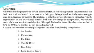 Adsorption:
Adsorption is the property of certain porous materials to hold vapours in the pores until the
desiccant is either heated or exposed to a drier gas. Adsorption drier is the common type
used in instrument air system. The material is solid & operates alternately through drying &
regeneration of the deactivated catalyst bed with no change in composition. Adsorption
materials in use are Activated alumina, Silica gel, Molecular sieves. By adsorption method -
400C to -600C dew point of air can be easily achieved.
A typical instrumental air drier package unit includes the following components:
                 Air Receiver
                 Compressor
                 Pre-filter
                 Two Air Dryer
                 Post-filter
                 Local Control Panels
 