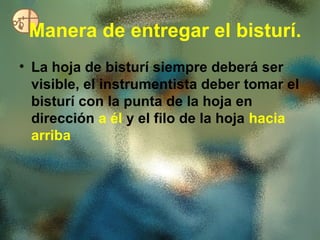 Manera de entregar el bisturí.
• La hoja de bisturí siempre deberá ser
  visible, el instrumentista deber tomar el
  bisturí con la punta de la hoja en
  dirección a él y el filo de la hoja hacia
  arriba
 
