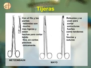 Tijeras
        Con el filo y las           Robustas y se
        puntas                       usan para
         redondas son                cortar
         mucho                       estructuras
        mas ligeras y                fuertes
        están                       como tendones
        hechas para cortar           o
        tejido                      fascias y
         fino, en cortes            suturas
        precisos
         únicamente.




METZEMBAUN
                             MAYO
 