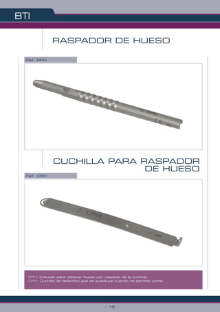 Ref. RPH
RASPADOR DE HUESO
CUCHILLA PARA RASPADOR
DE HUESO
Ref. CRH
RPH: Indicado para obtener hueso por raspado de la cortical.
CRH: Cuchilla de recambio que se sustituye cuando ha perdido corte.
BTI
- 18 -
 