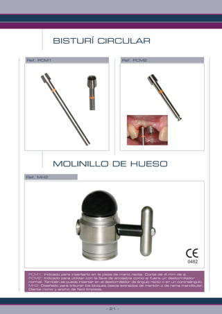 - 21 -
BISTURÍ CIRCULAR
Ref. PCM1
PCM1: Indicado para insertarlo en la pieza de mano recta. Corte de 4 mm de ø.
PCM2: Indicado para utilizar con la llave de encastre como si fuera un destornillador
normal. También se puede insertar en el destornillador de ángulo recto o en un contraángulo.
MH2: Diseñado para triturar los bloques óseos extraidos de mentón o de rama mandibular.
Diente romo y ancho de fácil limpieza.
Ref. PCM2
MOLINILLO DE HUESO
Ref. MH2
0482
 