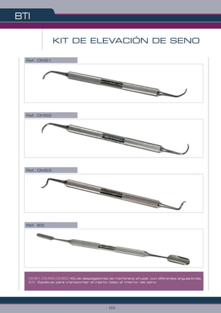 BTI
- 22 -
DMS1-DMS2-DMS3: Kit de despegadores de membrana sinusal, con diferentes angulaciones.
IES: Espátula para transportar el injerto óseo al interior del seno.
KIT DE ELEVACIÓN DE SENO
Ref. DMS1
Ref. DMS2
Ref. IES
Ref. DMS3
 