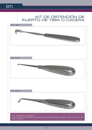BTI
- 24 -
SEC: Separador de tejidos.
CO3-CO4: Curetas óseas. Especialmente diseñadas para recoger hueso en injertos de
tibia o cadera.
KIT DE OBTENCIÓN DE
INJERTO DE TIBIA O CADERA
Ref. CO3
Ref. SEC
Ref. CO4
 