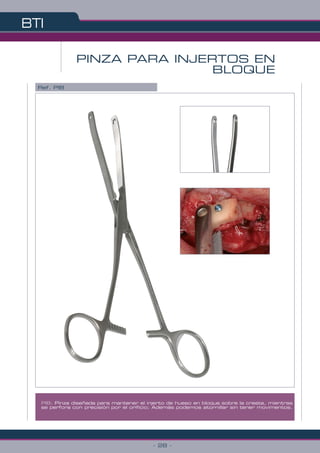 BTI
- 28 -
PIB: Pinza diseñada para mantener el injerto de hueso en bloque sobre la cresta, mientras
se perfora con precisión por el orificio; Además podemos atornillar sin tener movimentos.
PINZA PARA INJERTOS EN
BLOQUE
Ref. PIB
 