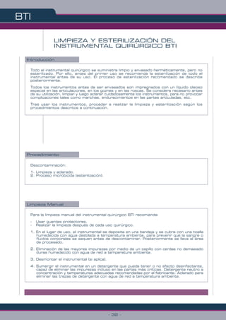 BTI
- 32 -
LIMPIEZA Y ESTERILIZACIÓN DEL
INSTRUMENTAL QUIRÚRGICO BTI
Todo el instrumental quirúrgico se suministra limpio y envasado herméticamente, pero no
esterilizado. Por ello, antes del primer uso se recomienda la esterilización de todo el
instrumental antes de su uso. El proceso de esterilización recomendado se describe
posteriormente.
Todos los instrumentos antes de ser envasados son impregnados con un líquido oleoso
especial en las articulaciones, en los goznes y en las roscas. Se considera necesario antes
de su utilización, limpiar y luego aclarar cuidadosamente los instrumentos, para no provocar
complicaciones tales como manchas, endurecimientos en las partes articuladas, etc.
Tras usar los instrumentos, proceder a realizar la limpieza y esterilización según los
procedimientos descritos a continuación.
Descontaminación:
1. Limpieza y aclarado.
2. Proceso microbicida (esterilización).
Para la limpieza manual del instrumental quirúrgico BTI recomienda:
- Usar guantes protectores.
- Realizar la limpieza después de cada uso quirúrgico.
1. En el lugar de uso, el instrumental se deposita en una bandeja y se cubre con una toalla
humedecida con agua destilada a temperatura ambiente, para prevenir que la sangre o
fluidos corporales se sequen antes de descontaminar. Posteriormente se lleva al área
de procesado.
2. Eliminación de las mayores impurezas por medio de un cepillo con cerdas no demasiado
duras humedecido con agua de red a temperatura ambiente.
3. Desmontar el instrumental (si aplica).
4. Sumergir el instrumental en un detergente que pueda tener o no efecto desinfectante,
capaz de eliminar las impurezas incluso en las partes más críticas. Detergente neutro a
concentración y temperaturas adecuadas recomendadas por el fabricante. Aclarado para
eliminar las trazas de detergente con agua de red a temperatura ambiente.
Limpieza Manual
Introducción
Procedimiento
 
