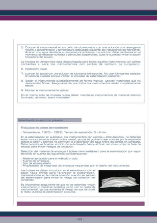 - 33 -
5. Colocar el instrumental en un baño de ultrasonidos con una solución con detergente
neutro a concentración y temperatura adecuadas siguiendo las indicaciones del fabricante.
Aclarar con agua destilada a temperatura ambiente. La solución debe cambiarse en el
momento de detectar turbidez o partículas suspendidas, pues la suciedad inhibe la acción
limpiadora del equipo.
La limpieza en ultrasonidos está desaconsejada para todos aquellos instrumentos con partes
cortantes y para los instrumentos con partes de carburo de tungsteno.
6. Inspección visual.
7. Lubricar (si aplica) con una solución de lubricante hidrosoluble. No usar lubricantes basados
en silicona o aceite porque inhiben el proceso de esterilización posterior.
8. Secar el instrumental cuidadosamente de forma manual. Utilizar materiales que no
desprendan fibras. Asegurarse de que todos los instrumentos estén completamente
secos.
9. Montar el instrumental (si aplica).
En el mismo acto de limpieza nunca deben mezclarse instrumentos de material distinto
(cromado, aluminio, acero inoxidable).
Esterilización a vapor con prevacío
Productos en bolsas termosellables
- Temperatura: 132ºC – 135ºC; Tiempo de exposición: 3 – 4 min.
En la esterilización en autoclave, los instrumentos con cierres y articulaciones, no deberían
estar nunca cerrados (metal contra metal), ya que se podrían crear roturas por la expansión
debida al calor y además no permiten la evaporación del agua entre las partes en contacto.
Debe permitirse finalizar el ciclo de autoclavado hasta el final, sin interrumpir la fase de
secado para evitar riesgos de oxidación.
Selección del material de empaque ( bolsas termosellables ) para la esterilización por vapor
teniendo en cuenta las siguientes consideraciones:
- Material apropiado para el método y ciclo.
- Fuerza del empaque.
- Tipo de empaquetado.
- Propiedades de integridad del empaque requeridas por el diseño del instrumental.
Las bolsas se deben introducir en el esterilizador con el
papel hacia arriba para favorecer la evaporación,
manteniéndose en la misma posición cuando se saquen
del esterilizador para evitar el riesgo de oxidación del
contenido.
Es importante asegurarse de que no se esteriliza ningún
instrumento o material oxidados junto con el resto de
instrumental, ya que aumenta el riesgo de que se oxide
el resto durante la esterilización conjunta.
 