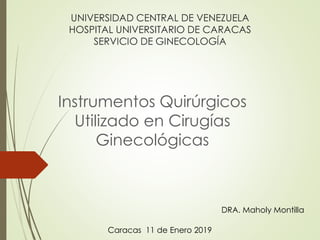 UNIVERSIDAD CENTRAL DE VENEZUELA
HOSPITAL UNIVERSITARIO DE CARACAS
SERVICIO DE GINECOLOGÍA
Instrumentos Quirúrgicos
Utilizado en Cirugías
Ginecológicas
DRA. Maholy Montilla
Caracas 11 de Enero 2019
 