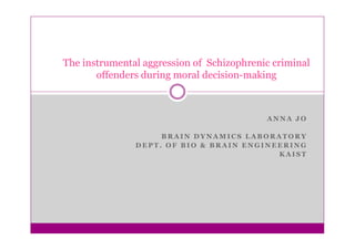 The instrumental aggression of Schizophrenic criminal
       offenders during moral decision-making



                                           ANNA JO

                    BRAIN DYNAMICS LABORATORY
               DEPT. OF BIO & BRAIN ENGINEERING
                                          KAIST
 