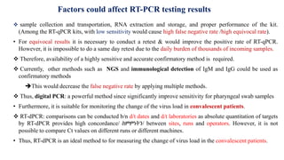  sample collection and transportation, RNA extraction and storage, and proper performance of the kit.
(Among the RT-qPCR kits, with low sensitivity would cause high false negative rate /high equivocal rate).
• For equivocal results it is necessary to conduct a retest & would improve the positive rate of RT-qPCR.
However, it is impossible to do a same day retest due to the daily burden of thousands of incoming samples.
 Therefore, availability of a highly sensitive and accurate confirmatory method is required.
 Currently, other methods such as NGS and immunological detection of IgM and IgG could be used as
confirmatory methods
This would decrease the false negative rate by applying multiple methods.
 Thus, digital PCR: a powerful method since significantly improve sensitivity for pharyngeal swab samples
• Furthermore, it is suitable for monitoring the change of the virus load in convalescent patients.
 RT-dPCR: comparisons can be conducted b/n d/t dates and d/t laboratories as absolute quantitation of targets
by RT-dPCR provides high concordance/ ስምምነትን/ between sites, runs and operators. However, it is not
possible to compare Ct values on different runs or different machines.
• Thus, RT-dPCR is an ideal method to for measuring the change of virus load in the convalescent patients.
Factors could affect RT-PCR testing results
 