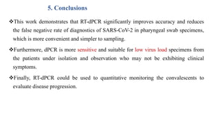 5. Conclusions
This work demonstrates that RT-dPCR significantly improves accuracy and reduces
the false negative rate of diagnostics of SARS-CoV-2 in pharyngeal swab specimens,
which is more convenient and simpler to sampling.
Furthermore, dPCR is more sensitive and suitable for low virus load specimens from
the patients under isolation and observation who may not be exhibiting clinical
symptoms.
Finally, RT-dPCR could be used to quantitative monitoring the convalescents to
evaluate disease progression.
 