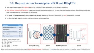 3.2. One step reverse transcription dPCR and RT-qPCR
 Three assays for gene targets of N, ORF1ab and E of the SARS-CoV-2 were optimized on QX200 digital PCR platform.
 Three different commercial RT-qPCR kits (H&R from Shanghai Huirui Biotechnology Co., Ltd, BioGerm from Shanghai BioGerm Medical Biotechnology and
Daan from Daan Gene Co., Ltd) were used for the detection.
 The primer and probe sequences for detecting N and ORF1ab gene target of the SARS-CoV-2 published by the (CDC) were used for this study.
 For detecting E gene target, primer and probe recommended by (WHO) was used.
Supermix 5 μL
Reverse transcriptase (RT-) 2 μL
300 mM DTT 1 μL
mixture of primers and probe 1 μL
RNA template 11 μL
Total reaction mixture 20 μL
 Each reaction mix was converted to droplets using the QX200 Droplet Generator  transferred to a 96-well plate, heat sealed and amplified in a GeneAmp System 9700 thermal cycler.
The thermal cycling conditions were :
-45 ℃ for 10 min (reverse transcription);
-95 ℃ for 5 min; and
-95 ℃ for 15 sec,
-58 ℃ for 30 sec; 40 cycles
-98 ℃ for 10 min.
 