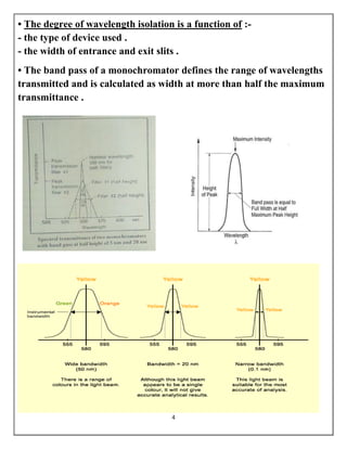 4
• The degree of wavelength isolation is a function of :-
- the type of device used .
- the width of entrance and exit slits .
• The band pass of a monochromator defines the range of wavelengths
transmitted and is calculated as width at more than half the maximum
transmittance .
 