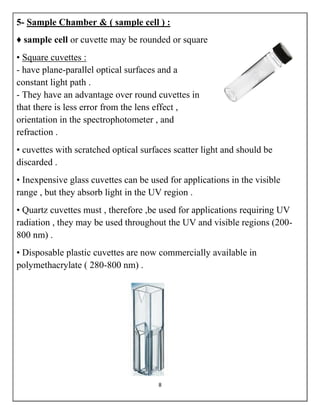 8
5- Sample Chamber & ( sample cell ) :
♦ sample cell or cuvette may be rounded or square
• Square cuvettes :
- have plane-parallel optical surfaces and a
constant light path .
- They have an advantage over round cuvettes in
that there is less error from the lens effect ,
orientation in the spectrophotometer , and
refraction .
• cuvettes with scratched optical surfaces scatter light and should be
discarded .
• Inexpensive glass cuvettes can be used for applications in the visible
range , but they absorb light in the UV region .
• Quartz cuvettes must , therefore ,be used for applications requiring UV
radiation , they may be used throughout the UV and visible regions (200-
800 nm) .
• Disposable plastic cuvettes are now commercially available in
polymethacrylate ( 280-800 nm) .
 
