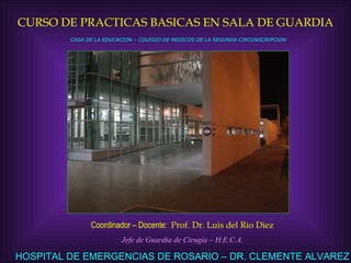 CURSO DE PRACTICAS BASICAS EN SALA DE GUARDIA Coordinador – Docente:  Prof. Dr. Luis del Rio Diez Jefe de Guardia de Cirugía – H.E.C.A. HOSPITAL DE EMERGENCIAS DE ROSARIO – DR. CLEMENTE ALVAREZ CASA DE LA EDUCACION – COLEGIO DE MEDICOS DE LA SEGUNDA CIRCUNSCRIPCION 