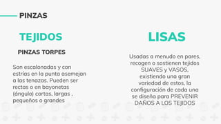 TEJIDOS
PINZAS TORPES
Son escalonadas y con
estrías en la punta asemejan
a las tenazas. Pueden ser
rectas o en bayonetas
(ángulo) cortas, largas ,
pequeños o grandes
LISAS
Usadas a menudo en pares,
recogen o sostienen tejidos
SUAVES y VASOS,
existiendo una gran
variedad de estos, la
conﬁguración de cada una
se diseña para PREVENIR
DAÑOS A LOS TEJIDOS
PINZAS
 