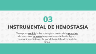 INSTRUMENTAL DE HEMOSTASIA
Sirve para cohibir la hemorragia a través de la prensión
de los vasos, ocluyen temporariamente hasta ligar o
anudar inmediatamente por debajo del extremo de la
pinza.
03
 