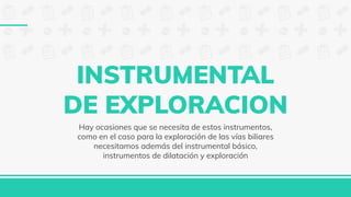 INSTRUMENTAL
DE EXPLORACION
Hay ocasiones que se necesita de estos instrumentos,
como en el caso para la exploración de las vías biliares
necesitamos además del instrumental básico,
instrumentos de dilatación y exploración
 