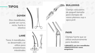 Dos mandibulas,
puede ser curvo,
recto, fuerte o
elastico
TIPOS
Tiene 4 mandíbulas,
es desarmabl y se
utiliza para
anastomosis
intestinales
Clamps vasculares
de pequeñ tamaño
para clampeo de
vasos planoos sup o
opca prof.
Clamps fuerte que se
utiliza exclusivamente
para duodeno
LANE
DOYEN
BULLDOGS
PAYR
-LINHARTZ con tres mandibulas
-HEMOSTATICAS: vasos
sanguineos
 