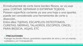 —PRECAUCIONES
Proteger los bordes ﬁlosos, guardarlos separados de otros y con un manejo
cuidadoso y en l manipulación
El instrumental de corte tiene bordes ﬁlosos, se va usar
para: CORTAR, SEPARAR O EXTIRPAR TEJIDOS.
Poseen superﬁcie cortante ya sea una hoja o una opunta,
puede ser considerado una herramienta de corte o
disección.
Entre ellos TIJERAS, ESCAPELOS OSTEOTOMOS,
CURETAS, SIERRAS, TALADROS, ESCOPIOS, CINCEL
PARA BIOSCIA, AGJAS, ETC
 