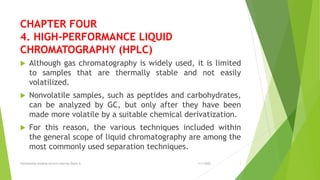 CHAPTER FOUR
4. HIGH-PERFORMANCE LIQUID
CHROMATOGRAPHY (HPLC)
 Although gas chromatography is widely used, it is limited
to samples that are thermally stable and not easily
volatilized.
 Nonvolatile samples, such as peptides and carbohydrates,
can be analyzed by GC, but only after they have been
made more volatile by a suitable chemical derivatization.
 For this reason, the various techniques included within
the general scope of liquid chromatography are among the
most commonly used separation techniques.
Instrynental analysis lecture note by Dawit A 1
1/1/2022
 