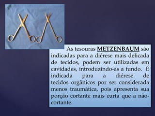 As tesouras METZENBAUM são
indicadas para a diérese mais delicada
de tecidos, podem ser utilizadas em
cavidades, introduzindo-as a fundo. É
indicada para a diérese de
tecidos orgânicos por ser considerada
menos traumática, pois apresenta sua
porção cortante mais curta que a não-
cortante.
 