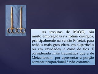As tesouras de MAYO, são
muito empregadas na rotina cirúrgica,
principalmente na versão R (reta), para
tecidos mais grosseiros, em superfícies
ou em cavidades, e corte de fios. É
considerada mais traumática que a de
Metzenbaum, por apresentar a porção
cortante proporcional à não-cortante.
 